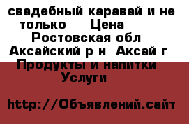 свадебный каравай и не только.. › Цена ­ 600 - Ростовская обл., Аксайский р-н, Аксай г. Продукты и напитки » Услуги   